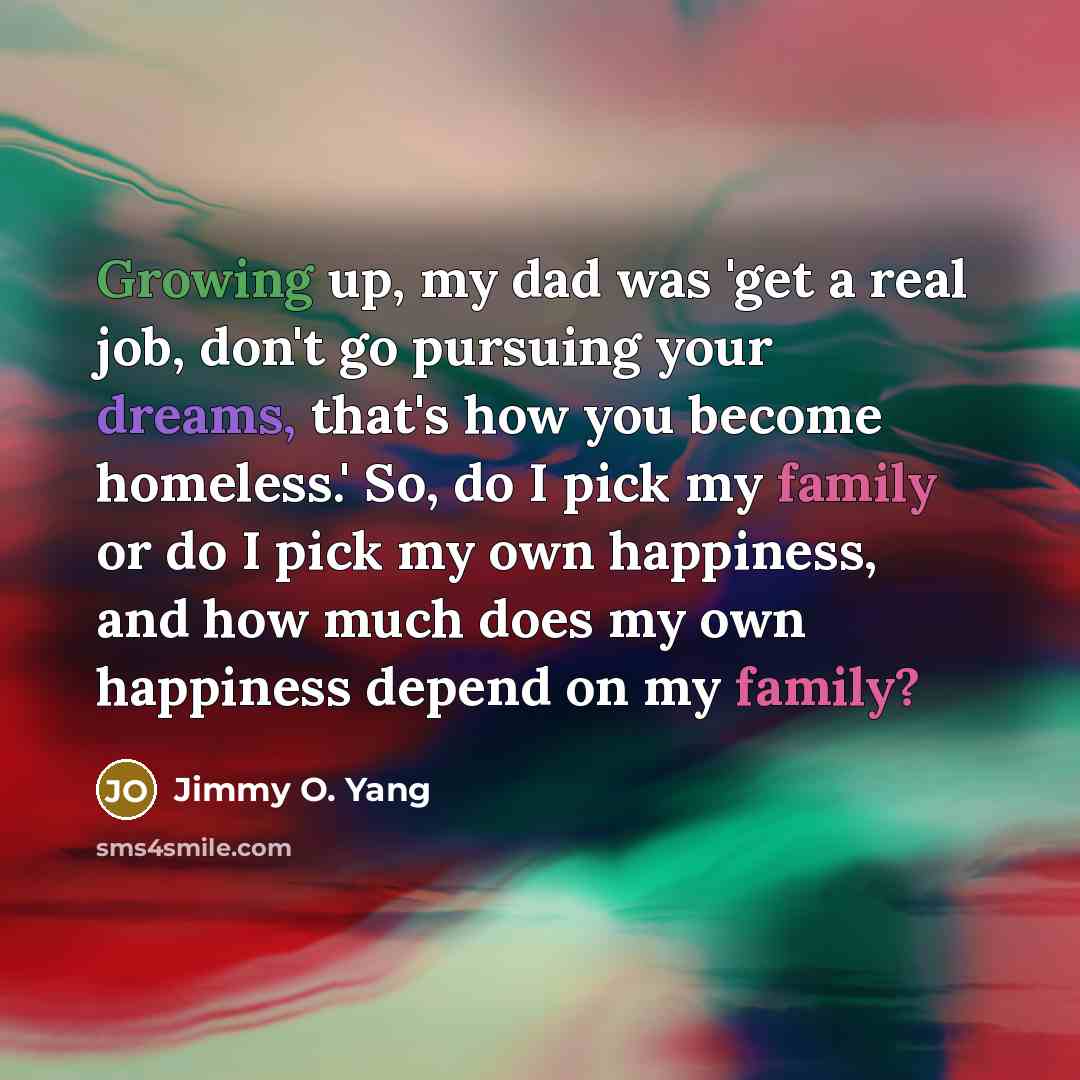 “Growing up, my dad was 'get a real job, don't go pursuing your dreams, that's how you become homeless.' So, do I pick my family or do I pick my own happiness, and how much does my own happiness depend on my family?” quote by Jimmy O. Yang
