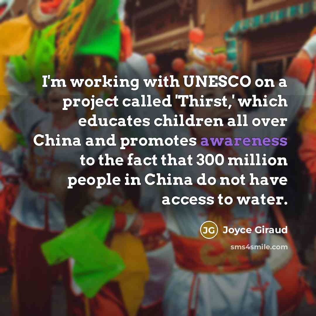 “I'm working with UNESCO on a project called 'Thirst,' which educates children all over China and promotes awareness to the fact that 300 million people in China do not have access to water.” quote by Joyce Giraud