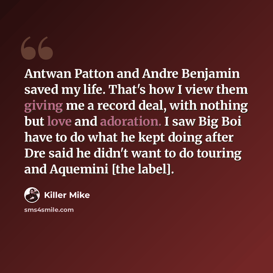 “Antwan Patton and Andre Benjamin saved my life. That's how I view them giving me a record deal, with nothing but love and adoration. I saw Big Boi have to do what he kept doing after Dre said he didn't want to do touring and Aquemini [the label].” quote by Killer Mike