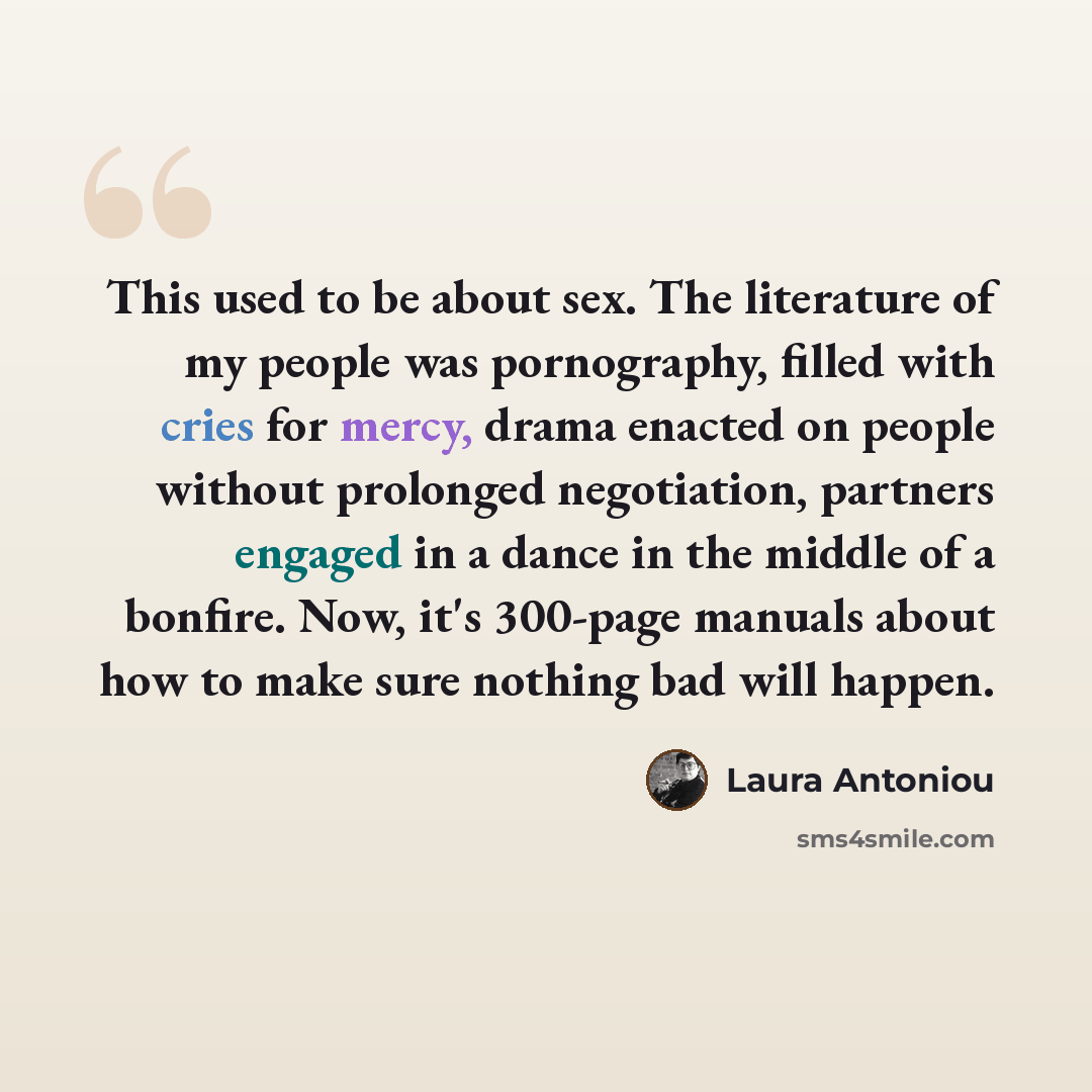 “This used to be about sex. The literature of my people was pornography, filled with cries for mercy, drama enacted on people without prolonged negotiation, partners engaged in a dance in the middle of a bonfire. Now, it's 300-page manuals about how to make sure nothing bad will happen.” quote by Laura Antoniou
