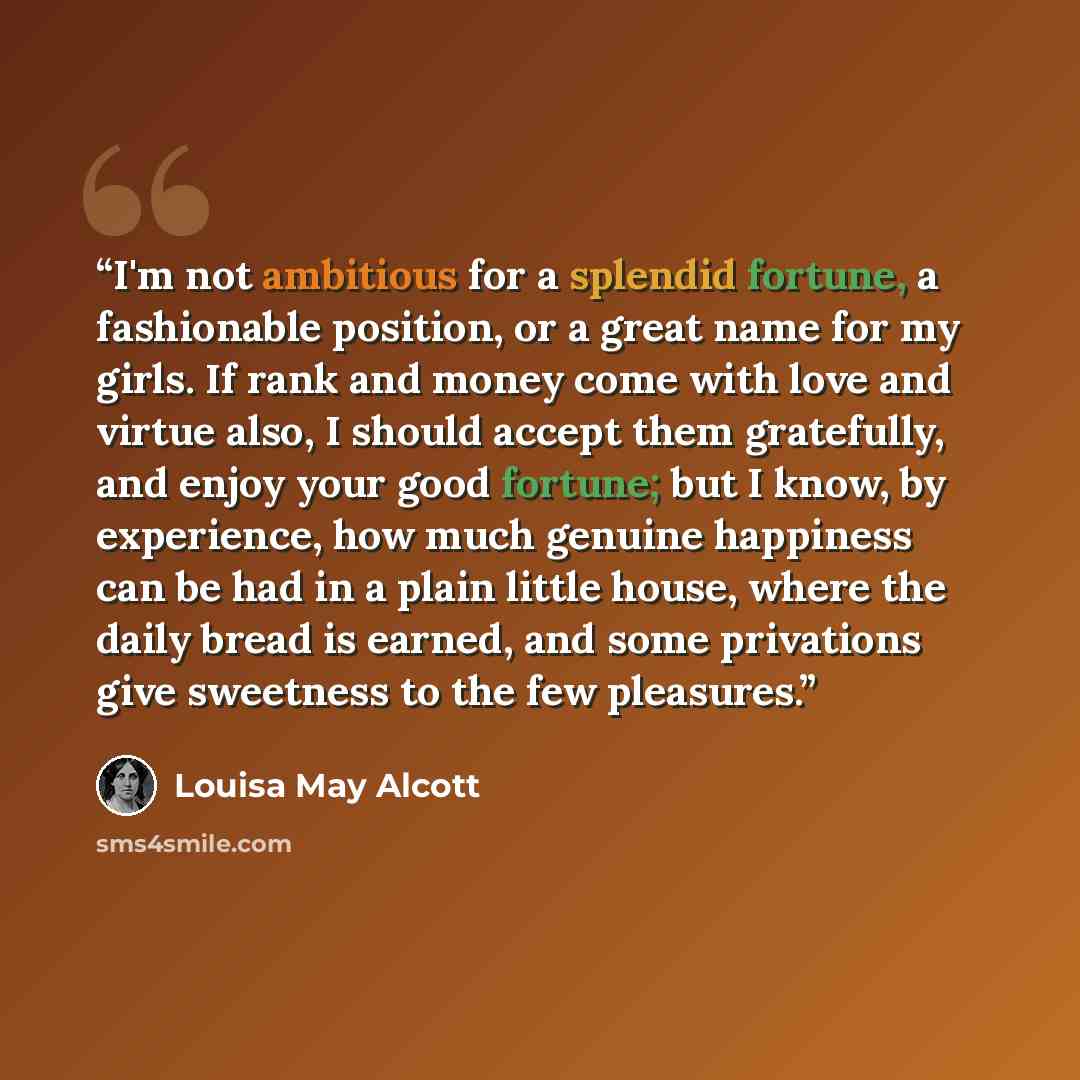 “I'm not ambitious for a splendid fortune, a fashionable position, or a great name for my girls. If rank and money come with love and virtue also, I should accept them gratefully, and enjoy your good fortune; but I know, by experience, how much genuine happiness can be had in a plain little house…” quote by Louisa May Alcott