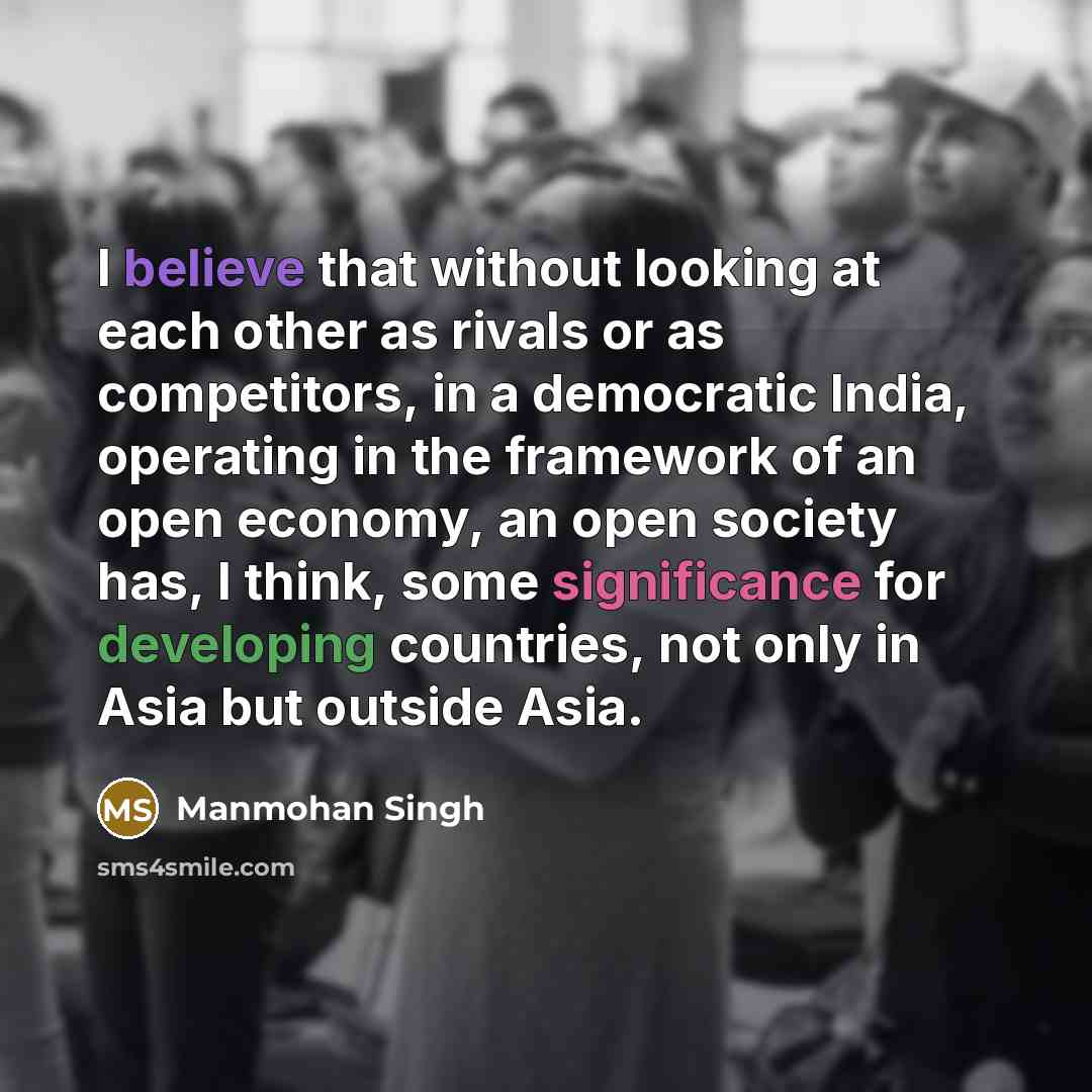 “I believe that without looking at each other as rivals or as competitors, in a democratic India, operating in the framework of an open economy, an open society has, I think, some significance for developing countries, not only in Asia but outside Asia.” quote by Manmohan Singh