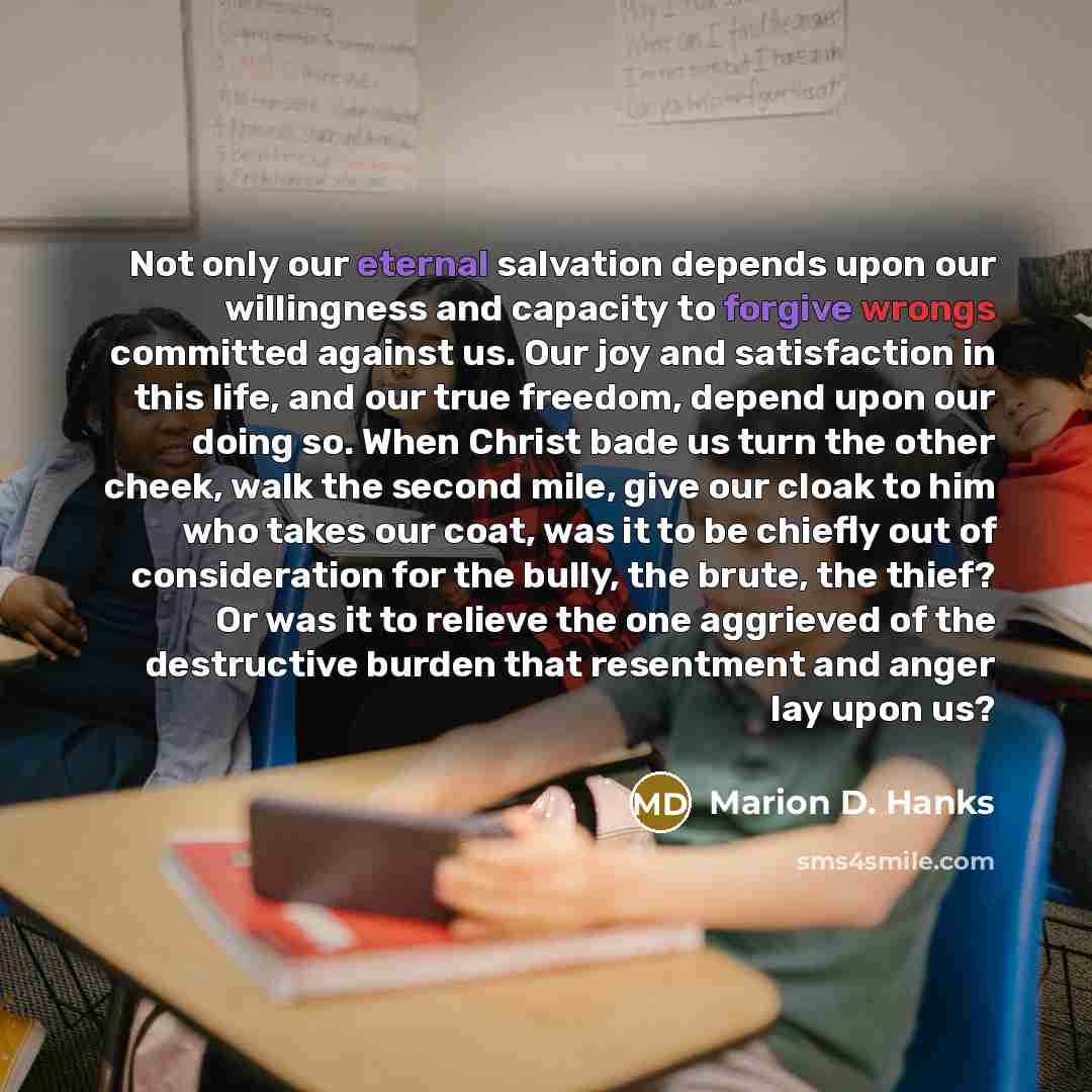“Not only our eternal salvation depends upon our willingness and capacity to forgive wrongs committed against us. Our joy and satisfaction in this life, and our true freedom, depend upon our doing so. When Christ bade us turn the other cheek, walk the second mile, give our cloak to him who takes…” quote by Marion D. Hanks