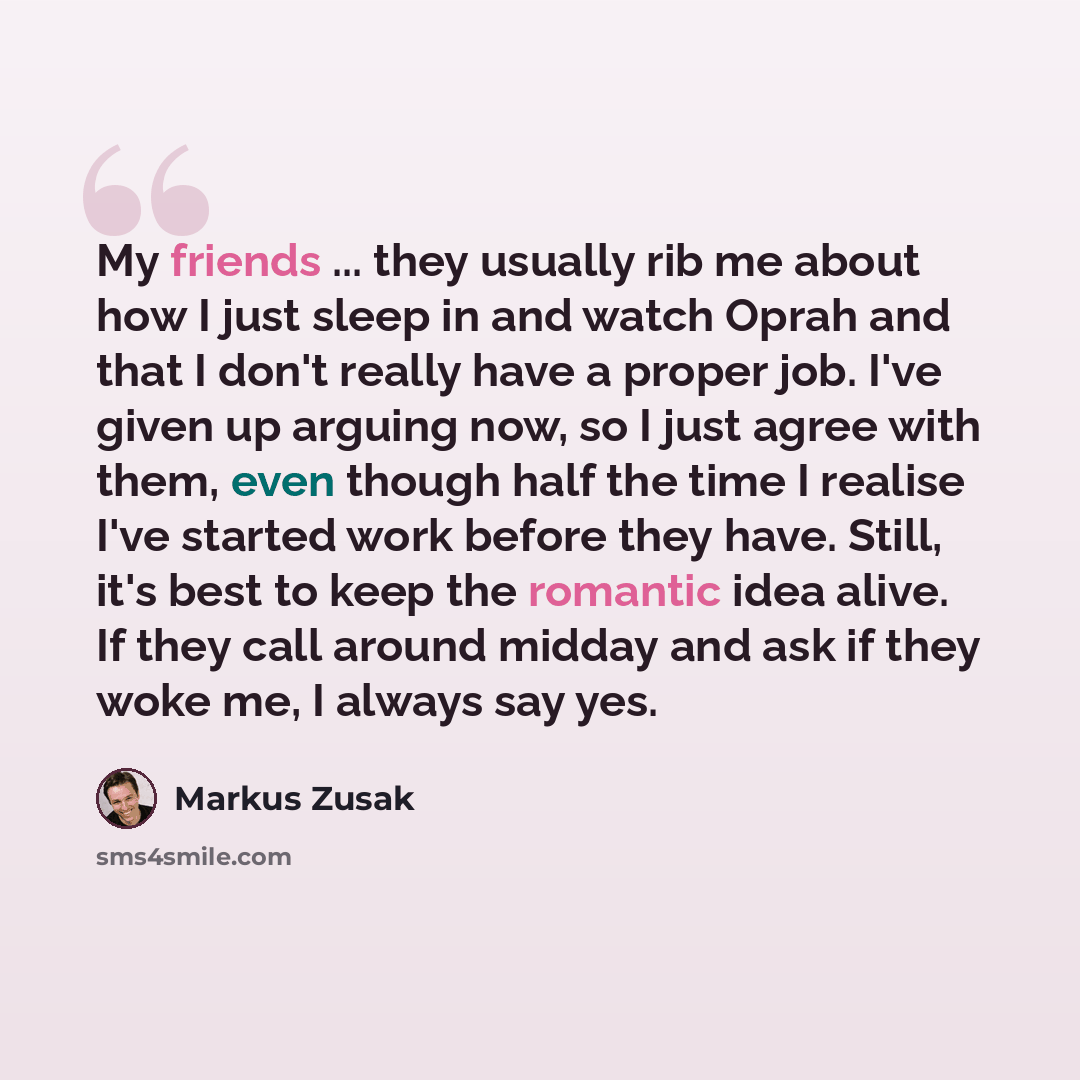 “My friends ... they usually rib me about how I just sleep in and watch Oprah and that I don't really have a proper job. I've given up arguing now, so I just agree with them, even though half the time I realise I've started work before they have. Still, it's best to keep the romantic idea alive. If…” quote by Markus Zusak