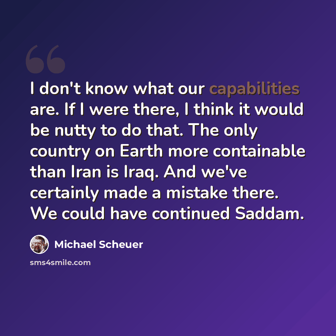 “I don't know what our capabilities are. If I were there, I think it would be nutty to do that. The only country on Earth more containable than Iran is Iraq. And we've certainly made a mistake there. We could have continued Saddam.” quote by Michael Scheuer