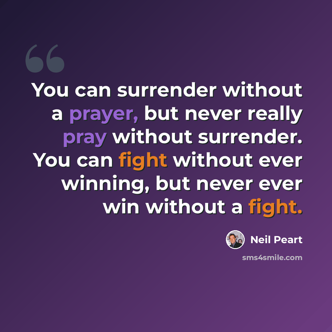 “You can surrender without a prayer, but never really pray without surrender. You can fight without ever winning, but never ever win without a fight.” quote by Neil Peart