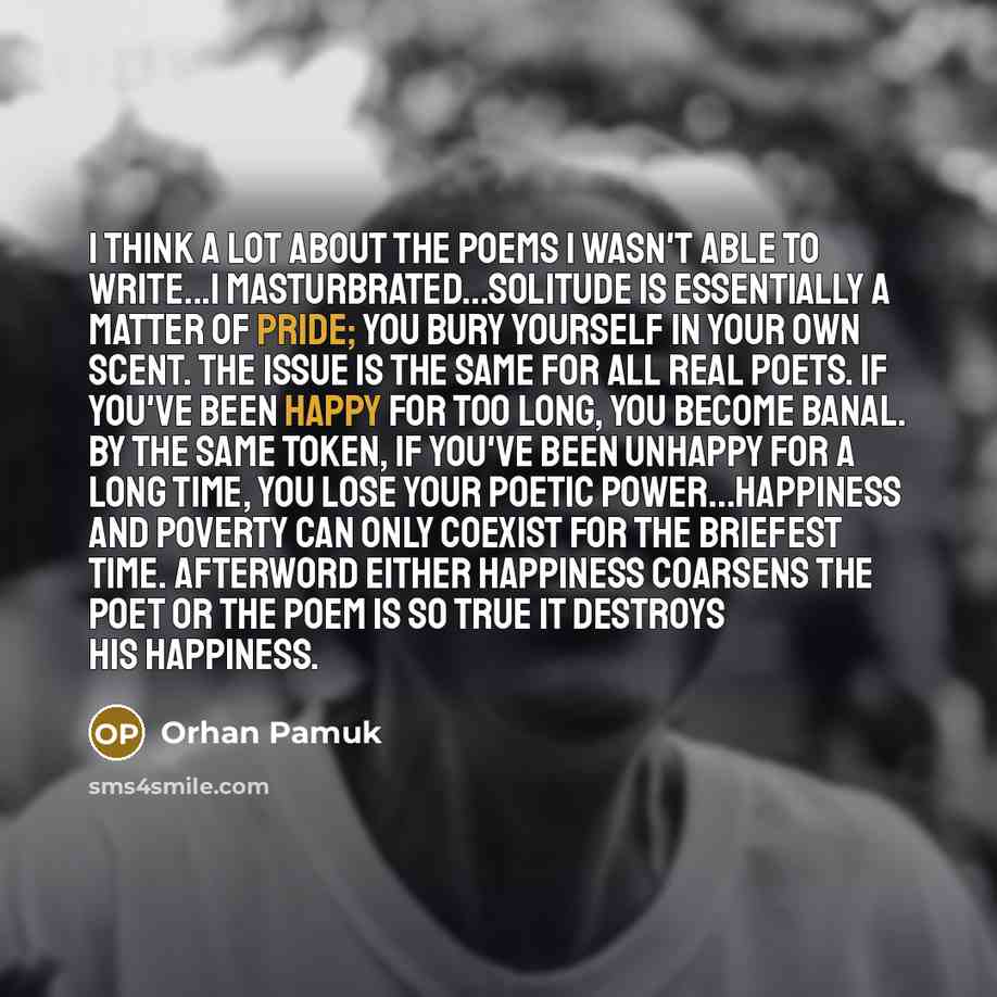 “I think a lot about the poems I wasn't able to write...I masturbrated...Solitude is essentially a matter of pride; you bury yourself in your own scent. The issue is the same for all real poets. If you've been happy for too long, you become banal. By the same token, if you've been unhappy for a…” quote by Orhan Pamuk