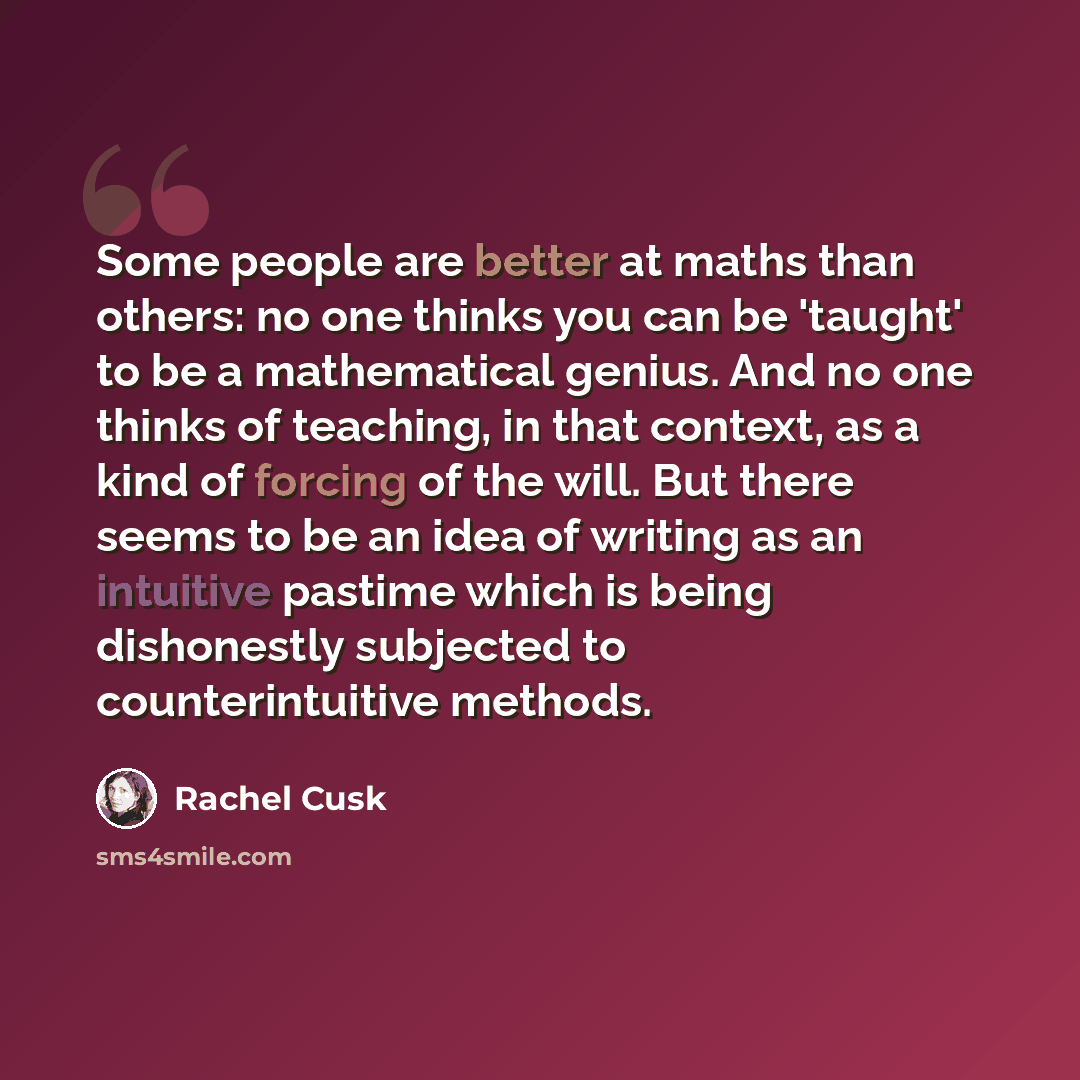 “Some people are better at maths than others: no one thinks you can be 'taught' to be a mathematical genius. And no one thinks of teaching, in that context, as a kind of forcing of the will. But there seems to be an idea of writing as an intuitive pastime which is being dishonestly subjected to…” quote by Rachel Cusk