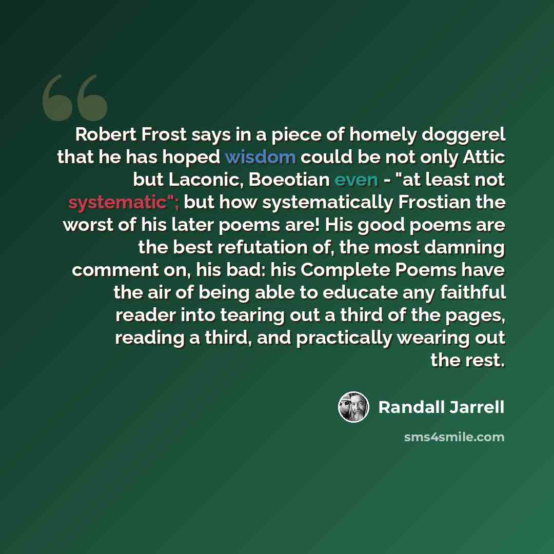 “Robert Frost says in a piece of homely doggerel that he has hoped wisdom could be not only Attic but Laconic, Boeotian even - "at least not systematic"; but how systematically Frostian the worst of his later poems are! His good poems are the best refutation of, the most damning comment on, his…” quote by Randall Jarrell