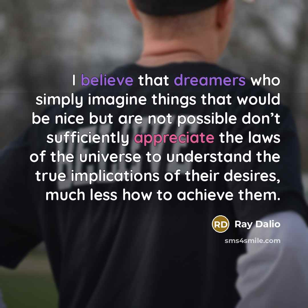 “I believe that dreamers who simply imagine things that would be nice but are not possible don’t sufficiently appreciate the laws of the universe to understand the true implications of their desires, much less how to achieve them.” quote by Ray Dalio