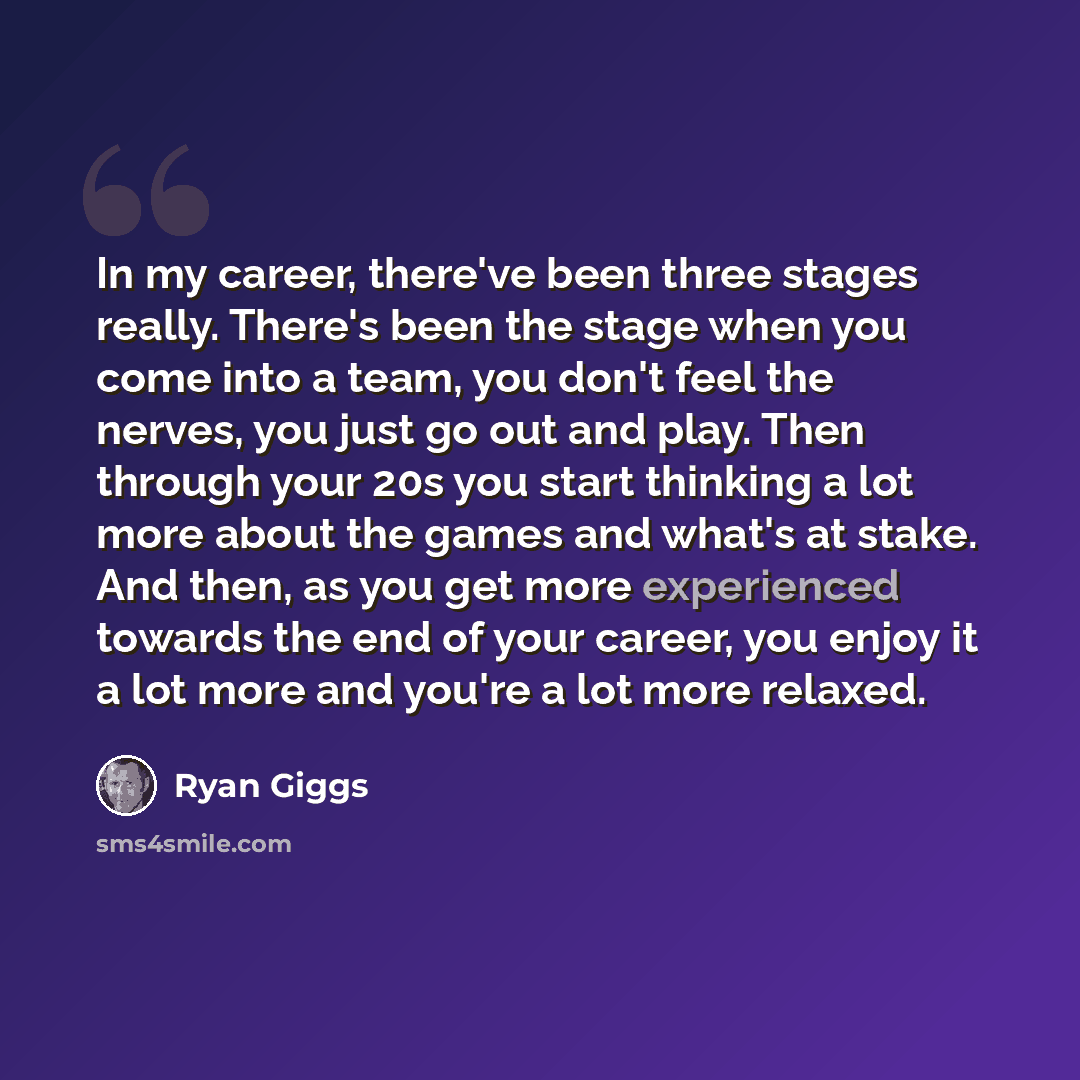 “In my career, there've been three stages really. There's been the stage when you come into a team, you don't feel the nerves, you just go out and play. Then through your 20s you start thinking a lot more about the games and what's at stake. And then, as you get more experienced towards the end of…” quote by Ryan Giggs