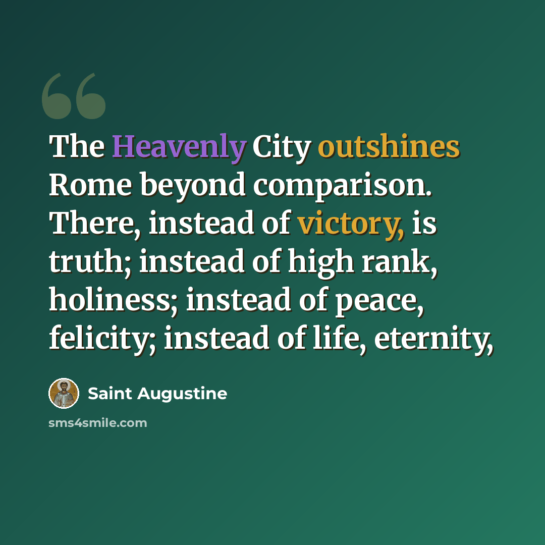 “The Heavenly City outshines Rome beyond comparison. There, instead of victory, is truth; instead of high rank, holiness; instead of peace, felicity; instead of life, eternity,” quote by Saint Augustine