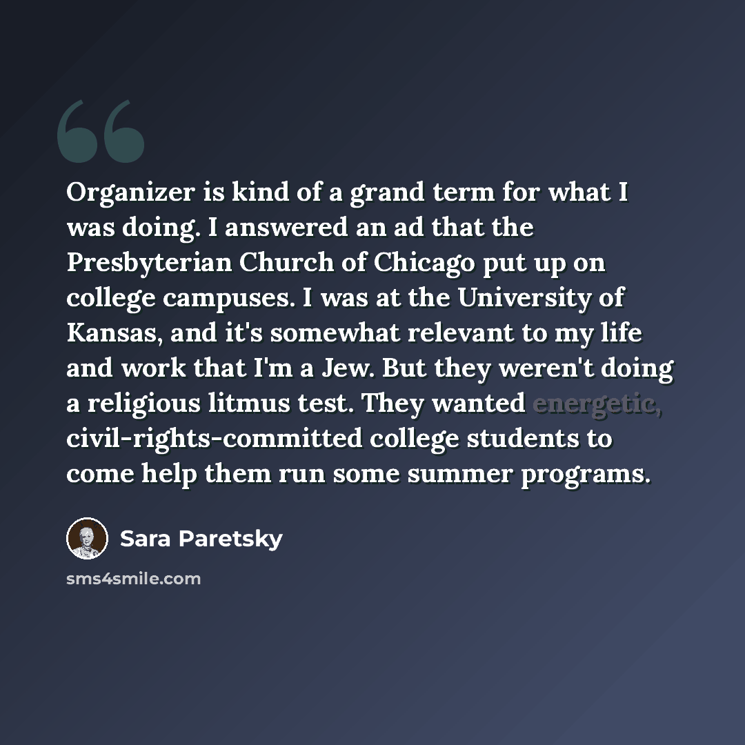 “Organizer is kind of a grand term for what I was doing. I answered an ad that the Presbyterian Church of Chicago put up on college campuses. I was at the University of Kansas, and it's somewhat relevant to my life and work that I'm a Jew. But they weren't doing a religious litmus test. They wanted…” quote by Sara Paretsky