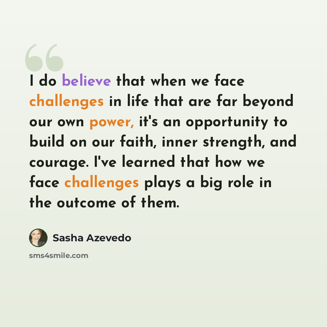 “I do believe that when we face challenges in life that are far beyond our own power, it's an opportunity to build on our faith, inner strength, and courage. I've learned that how we face challenges plays a big role in the outcome of them.” quote by Sasha Azevedo