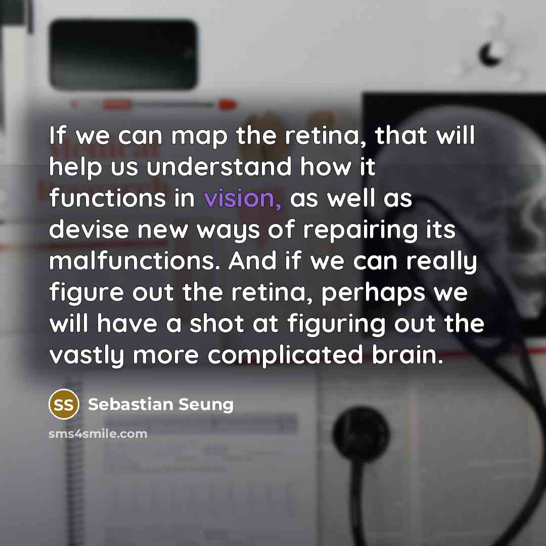 “If we can map the retina, that will help us understand how it functions in vision, as well as devise new ways of repairing its malfunctions. And if we can really figure out the retina, perhaps we will have a shot at figuring out the vastly more complicated brain.” quote by Sebastian Seung