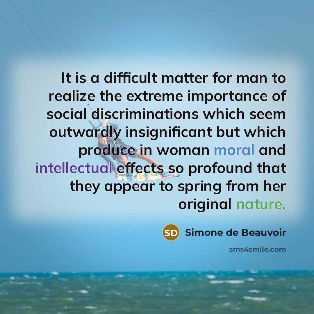 “It is a difficult matter for man to realize the extreme importance of social discriminations which seem outwardly insignificant but which produce in woman moral and intellectual effects so profound that they appear to spring from her original nature.” quote by Simone de Beauvoir