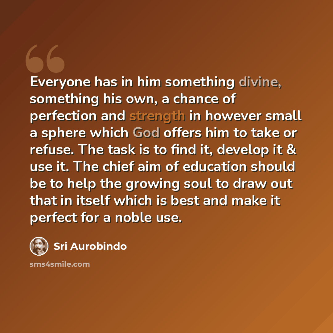 “Everyone has in him something divine, something his own, a chance of perfection and strength in however small a sphere which God offers him to take or refuse. The task is to find it, develop it & use it. The chief aim of education should be to help the growing soul to draw out that in itself which…” quote by Sri Aurobindo