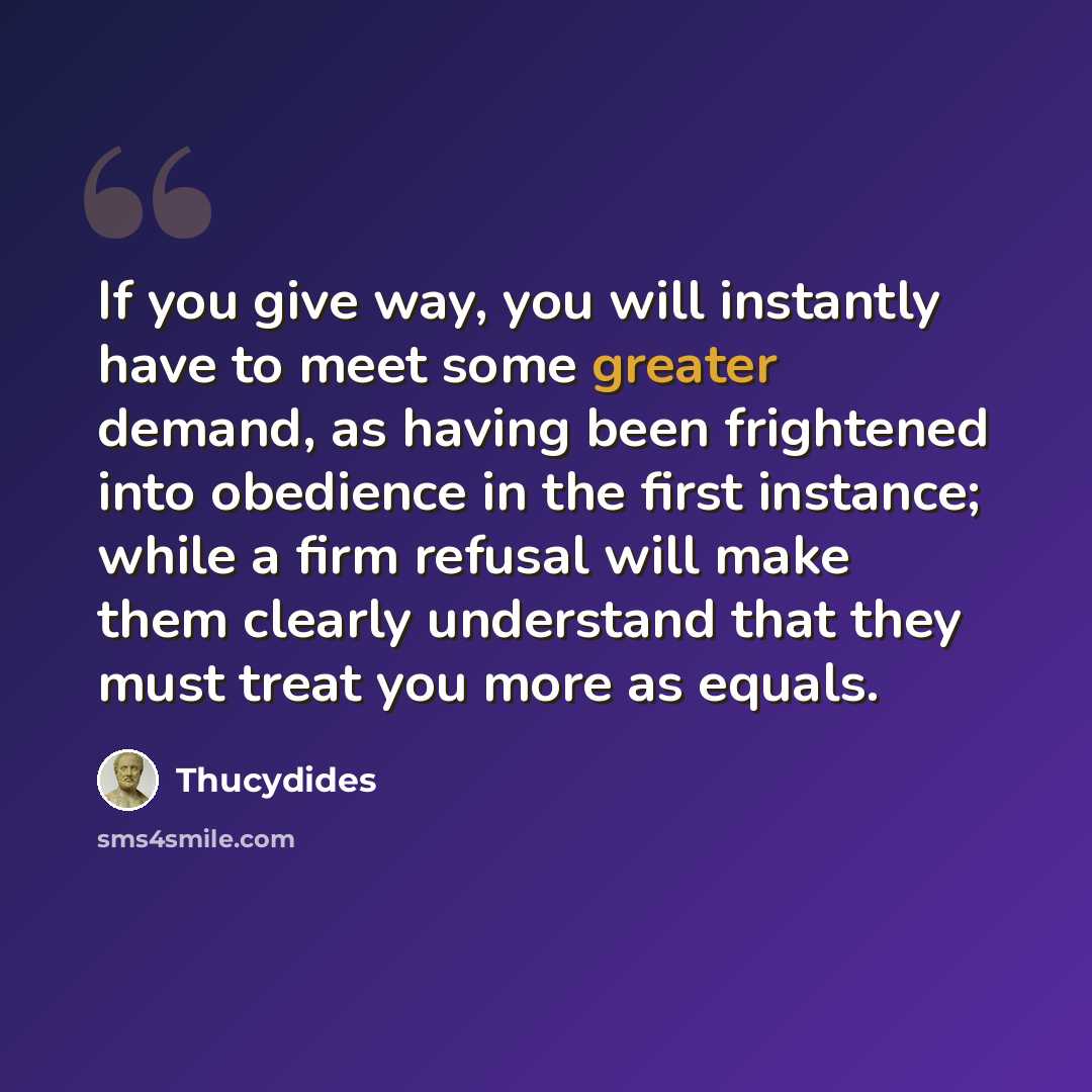 “If you give way, you will instantly have to meet some greater demand, as having been frightened into obedience in the first instance; while a firm refusal will make them clearly understand that they must treat you more as equals.” quote by Thucydides