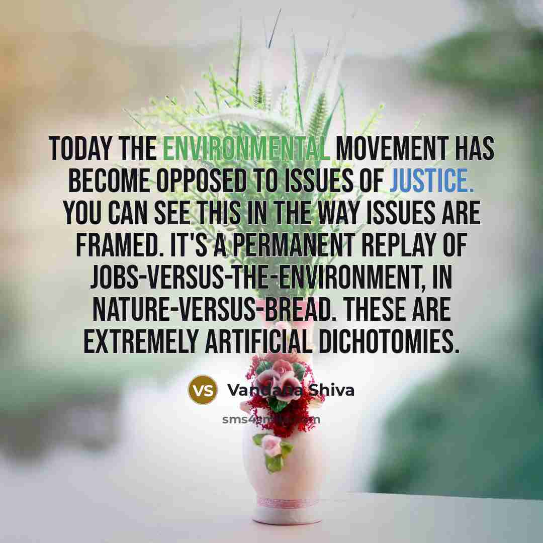 “Today the environmental movement has become opposed to issues of justice. You can see this in the way issues are framed. It's a permanent replay of jobs-versus-the-environment, in nature-versus-bread. These are extremely artificial dichotomies.” quote by Vandana Shiva