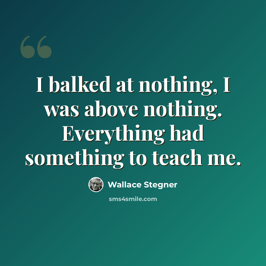 “I balked at nothing, I was above nothing. Everything had something to teach me.” quote by Wallace Stegner