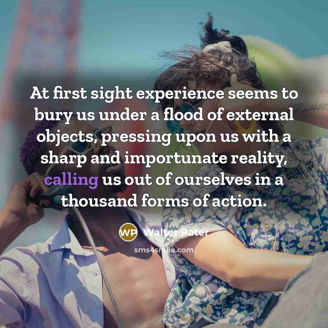 “At first sight experience seems to bury us under a flood of external objects, pressing upon us with a sharp and importunate reality, calling us out of ourselves in a thousand forms of action.” quote by Walter Pater
