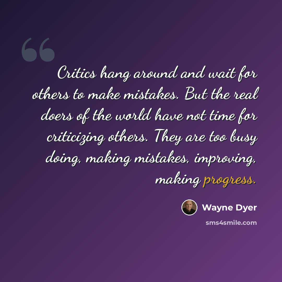 “Critics hang around and wait for others to make mistakes. But the real doers of the world have not time for criticizing others. They are too busy doing, making mistakes, improving, making progress.” quote by Wayne Dyer