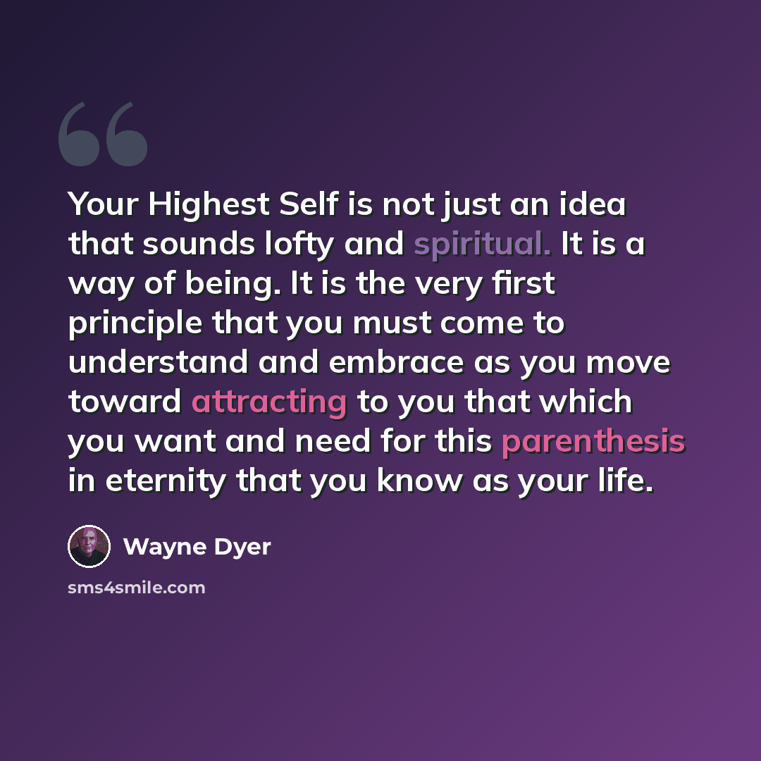 “Your Highest Self is not just an idea that sounds lofty and spiritual. It is a way of being. It is the very first principle that you must come to understand and embrace as you move toward attracting to you that which you want and need for this parenthesis in eternity that you know as your life.” quote by Wayne Dyer