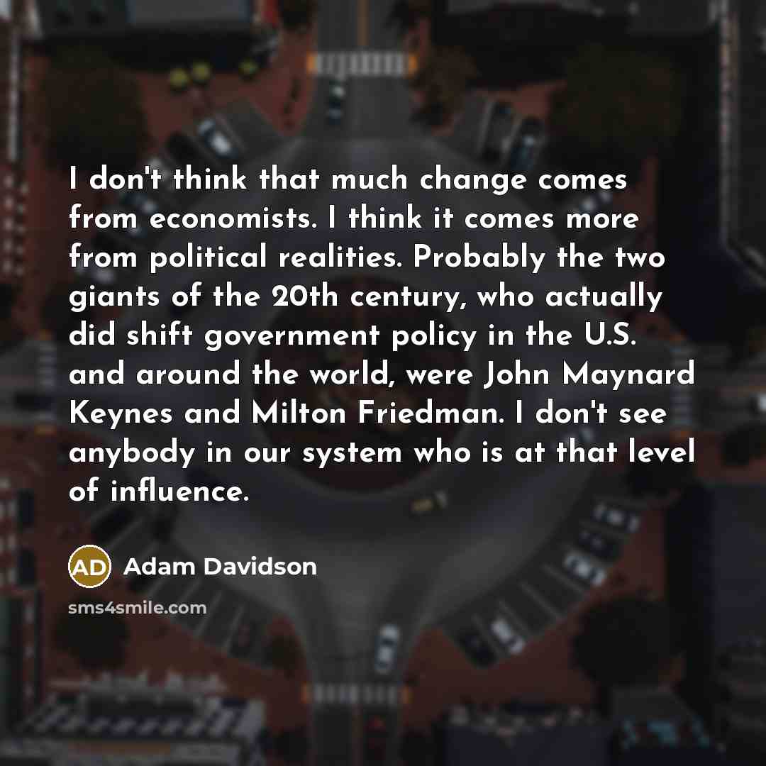 “I don't think that much change comes from economists. I think it comes more from political realities. Probably the two giants of the 20th century, who actually did shift government policy in the U.S. and around the world, were John Maynard Keynes and Milton Friedman. I don't see anybody in our…” quote by Adam Davidson