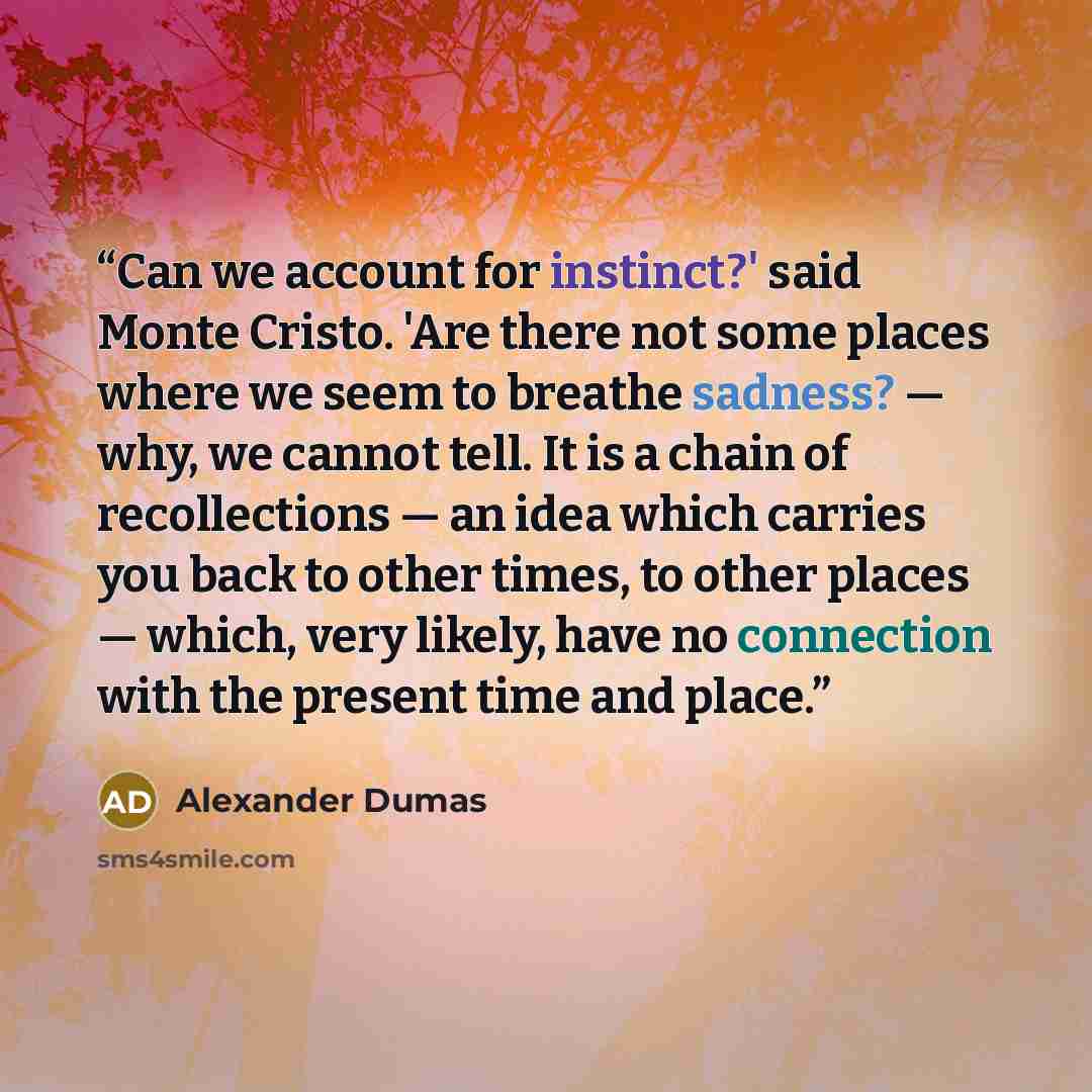 “Can we account for instinct?' said Monte Cristo. 'Are there not some places where we seem to breathe sadness? — why, we cannot tell. It is a chain of recollections — an idea which carries you back to other times, to other places — which, very likely, have no connection with the present time and…” quote by Alexander Dumas