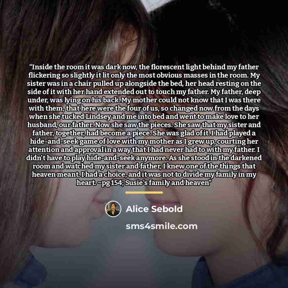 “Inside the room it was dark now, the florescent light behind my father flickering so slightly it lit only the most obvious masses in the room. My sister was in a chair pulled up alongside the bed, her head resting on the side of it with her hand extended out to touch my father. My father, deep…” quote by Alice Sebold