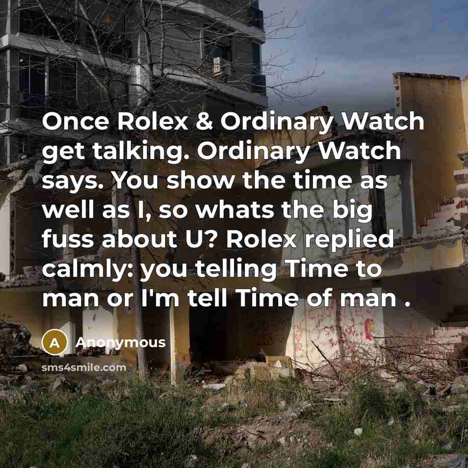 “Once Rolex & Ordinary Watch get talking. Ordinary Watch says. You show the time as well as I, so whats the big fuss about U? Rolex replied calmly: you telling Time to man or I'm tell Time of man .” quote by Anonymous