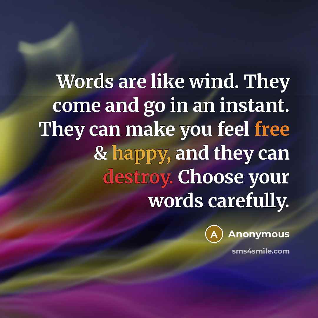 “Words are like wind. They come and go in an instant. They can make you feel free & happy, and they can destroy. Choose your words carefully.” quote by Anonymous