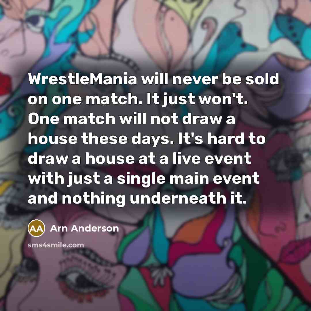 “WrestleMania will never be sold on one match. It just won't. One match will not draw a house these days. It's hard to draw a house at a live event with just a single main event and nothing underneath it.” quote by Arn Anderson