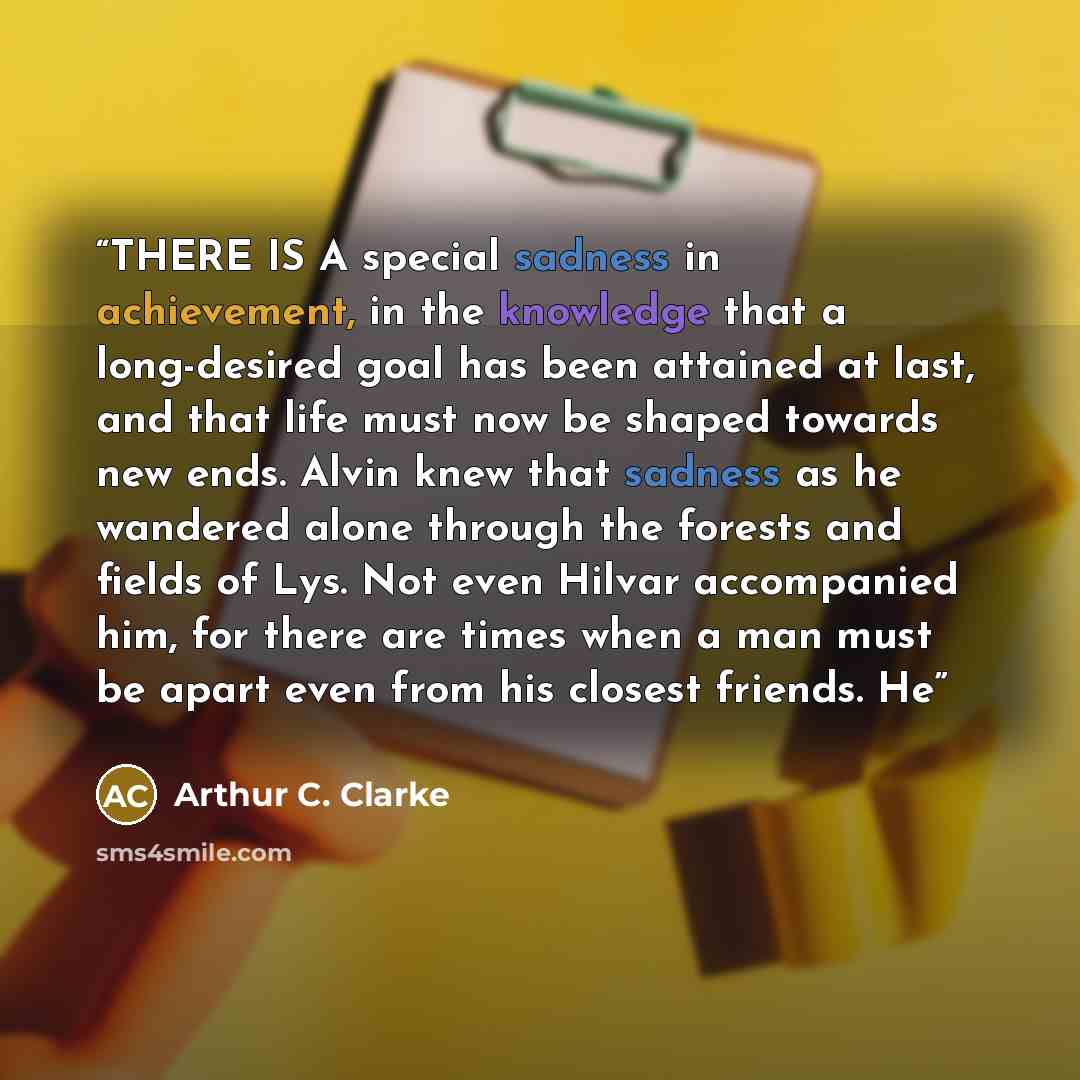“THERE IS A special sadness in achievement, in the knowledge that a long-desired goal has been attained at last, and that life must now be shaped towards new ends. Alvin knew that sadness as he wandered alone through the forests and fields of Lys. Not even Hilvar accompanied him, for there are…” quote by Arthur C. Clarke