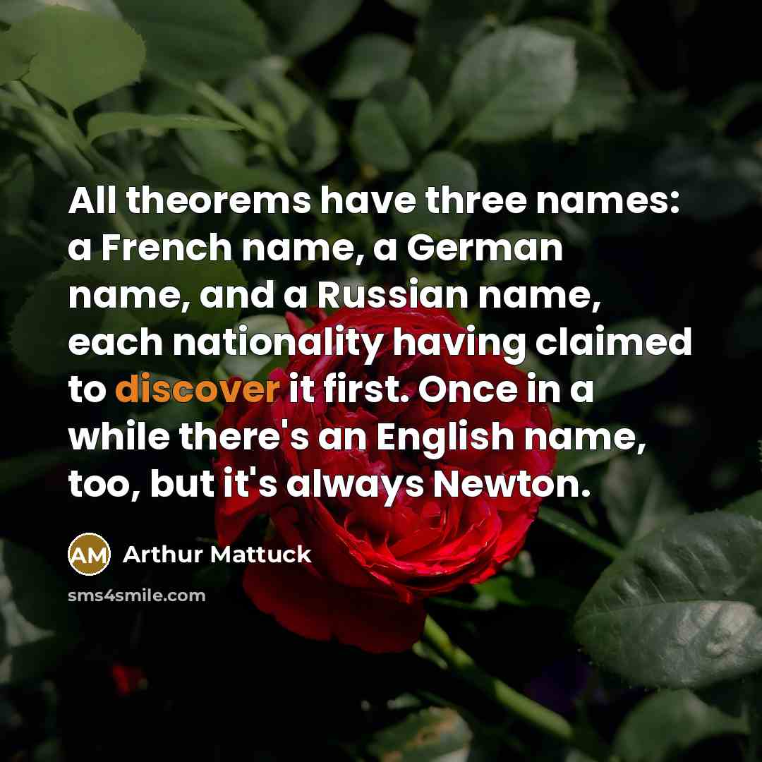 “All theorems have three names: a French name, a German name, and a Russian name, each nationality having claimed to discover it first. Once in a while there's an English name, too, but it's always Newton.” quote by Arthur Mattuck