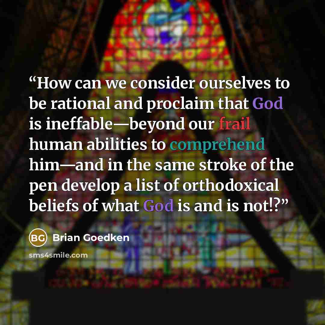 “How can we consider ourselves to be rational and proclaim that God is ineffable—beyond our frail human abilities to comprehend him—and in the same stroke of the pen develop a list of orthodoxical beliefs of what God is and is not!?” quote by Brian Goedken