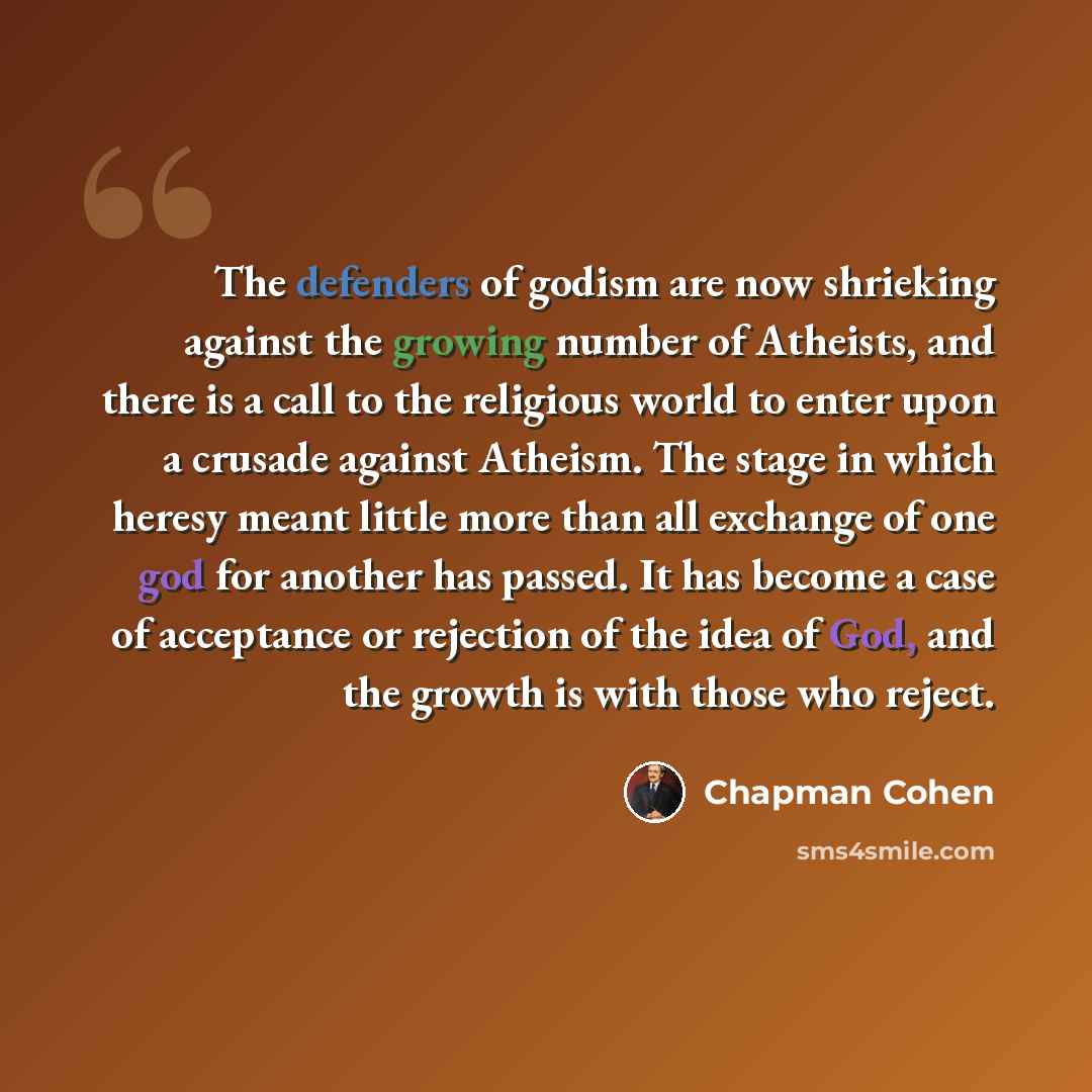 “The defenders of godism are now shrieking against the growing number of Atheists, and there is a call to the religious world to enter upon a crusade against Atheism. The stage in which heresy meant little more than all exchange of one god for another has passed. It has become a case of acceptance…” quote by Chapman Cohen
