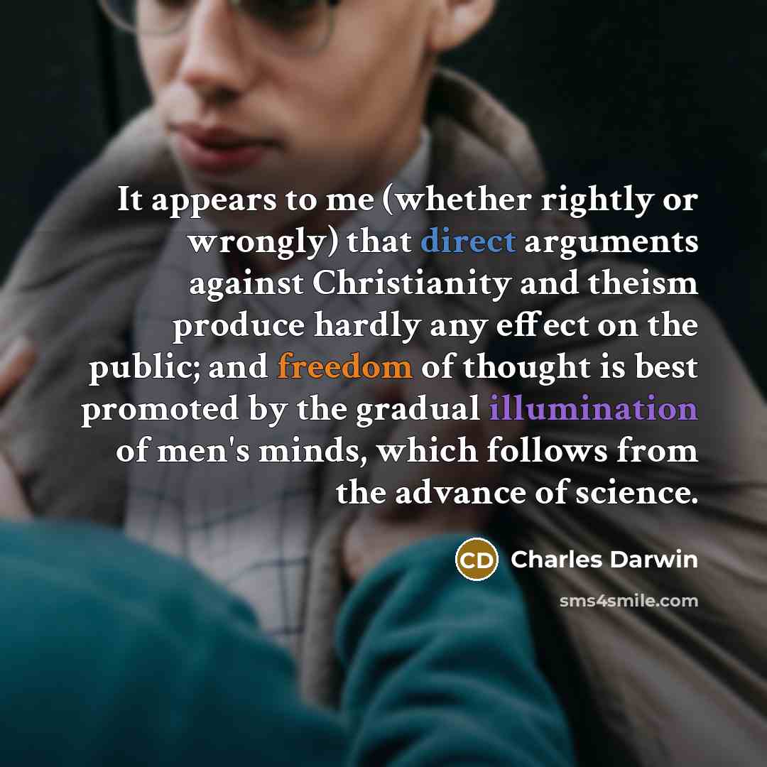 “It appears to me (whether rightly or wrongly) that direct arguments against Christianity and theism produce hardly any effect on the public; and freedom of thought is best promoted by the gradual illumination of men's minds, which follows from the advance of science.” quote by Charles Darwin