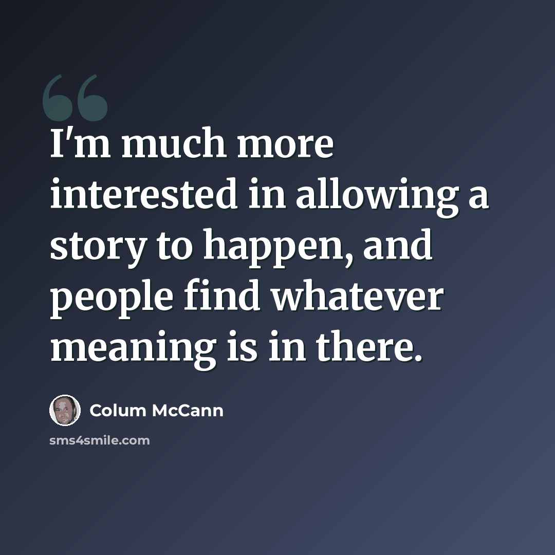“I'm much more interested in allowing a story to happen, and people find whatever meaning is in there.” quote by Colum McCann