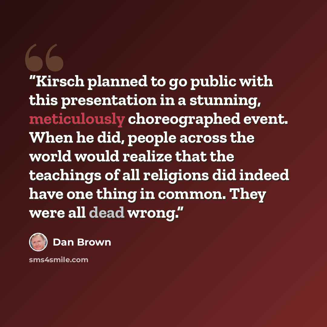 “Kirsch planned to go public with this presentation in a stunning, meticulously choreographed event. When he did, people across the world would realize that the teachings of all religions did indeed have one thing in common. They were all dead wrong.” quote by Dan Brown