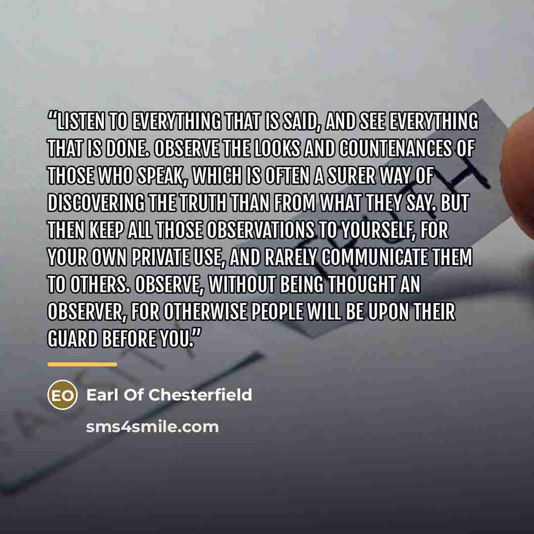 “Listen to everything that is said, and see everything that is done. Observe the looks and countenances of those who speak, which is often a surer way of discovering the truth than from what they say. But then keep all those observations to yourself, for your own private use, and rarely communicate…” quote by Earl Of Chesterfield
