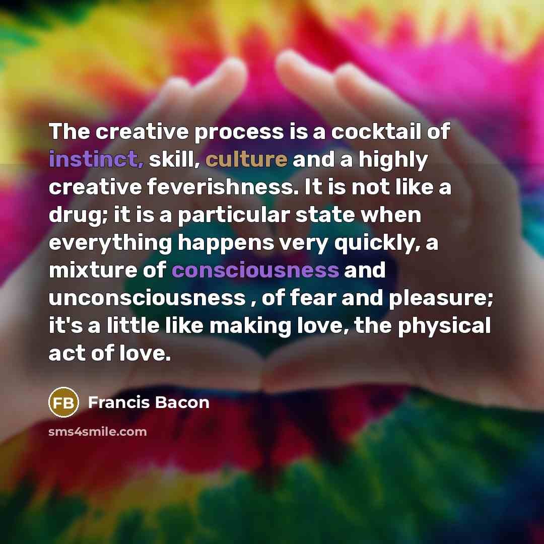 “The creative process is a cocktail of instinct, skill, culture and a highly creative feverishness. It is not like a drug; it is a particular state when everything happens very quickly, a mixture of consciousness and unconsciousness , of fear and pleasure; it's a little like making love, the…” quote by Francis Bacon