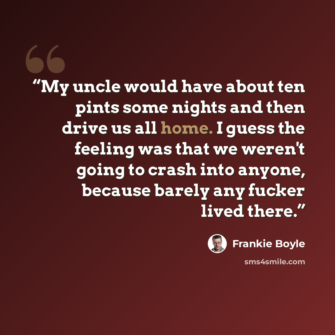 “My uncle would have about ten pints some nights and then drive us all home. I guess the feeling was that we weren't going to crash into anyone, because barely any fucker lived there.” quote by Frankie boyle