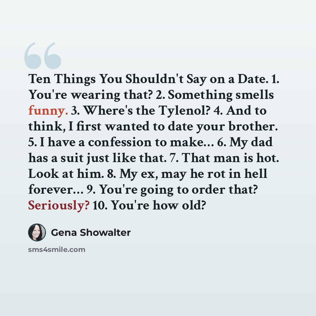 “Ten Things You Shouldn't Say on a Date. 1. You're wearing that? 2. Something smells funny. 3. Where's the Tylenol? 4. And to think, I first wanted to date your brother. 5. I have a confession to make… 6. My dad has a suit just like that. 7. That man is hot. Look at him. 8. My ex, may he rot in…” quote by Gena Showalter