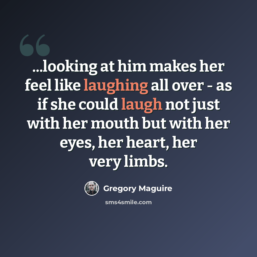 “...looking at him makes her feel like laughing all over - as if she could laugh not just with her mouth but with her eyes, her heart, her very limbs.” quote by Gregory Maguire