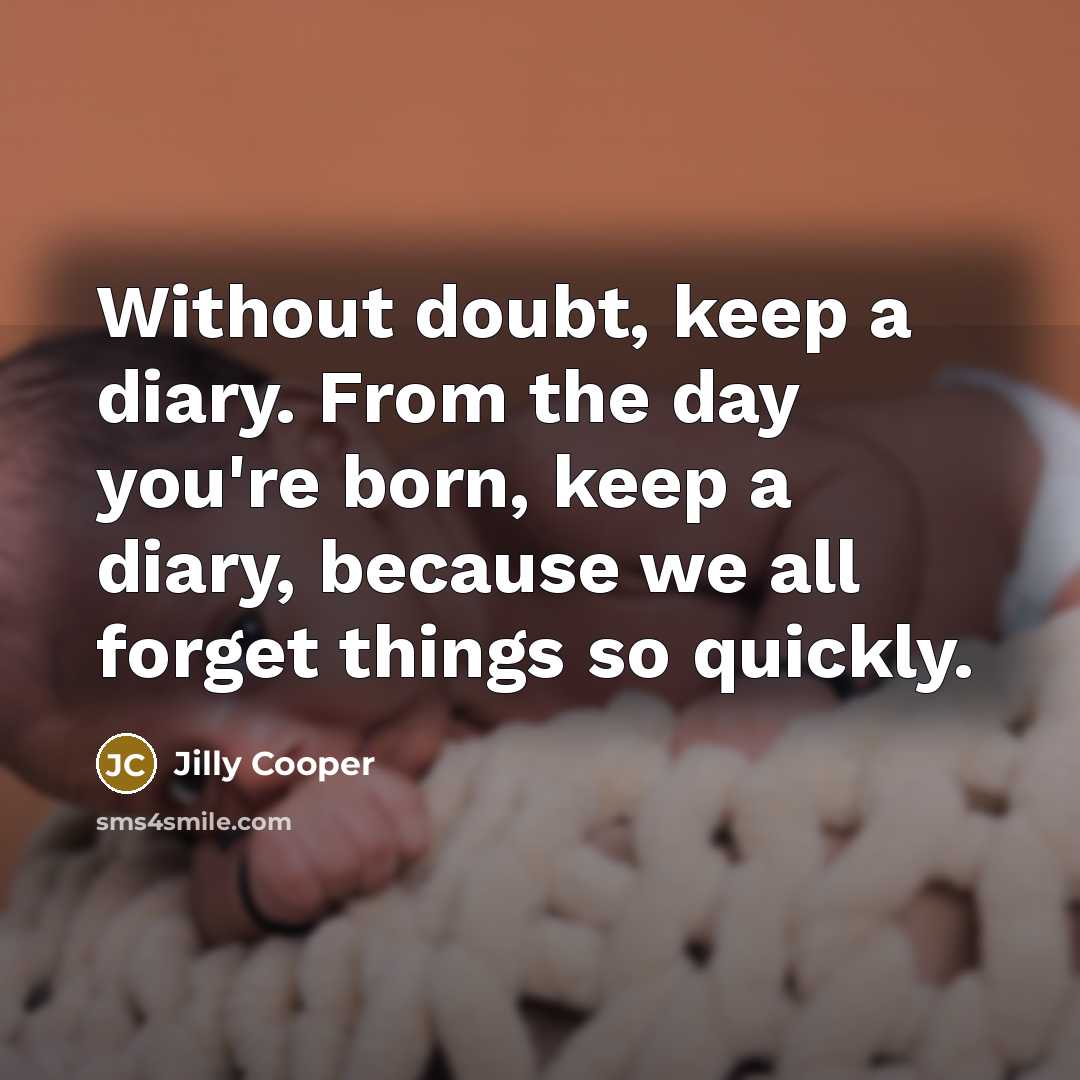 “Without doubt, keep a diary. From the day you're born, keep a diary, because we all forget things so quickly.” quote by Jilly Cooper