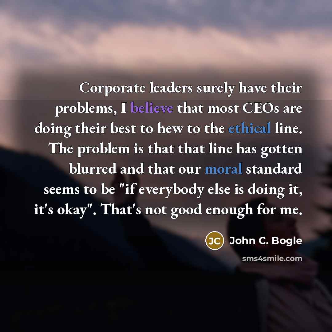 “Corporate leaders surely have their problems, I believe that most CEOs are doing their best to hew to the ethical line. The problem is that that line has gotten blurred and that our moral standard seems to be "if everybody else is doing it, it's okay". That's not good enough for me.” quote by John C. Bogle