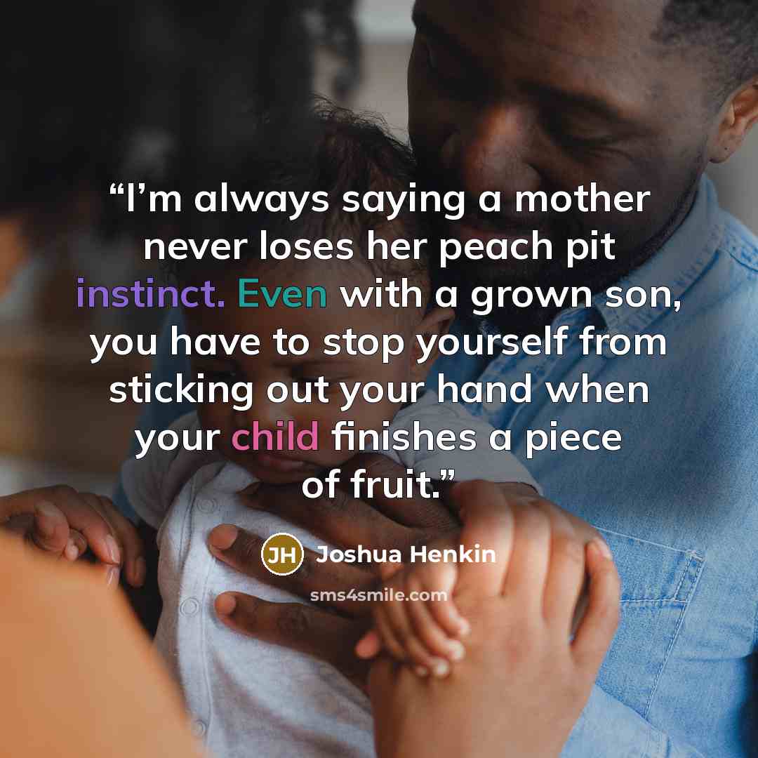 “I’m always saying a mother never loses her peach pit instinct. Even with a grown son, you have to stop yourself from sticking out your hand when your child finishes a piece of fruit.” quote by Joshua Henkin