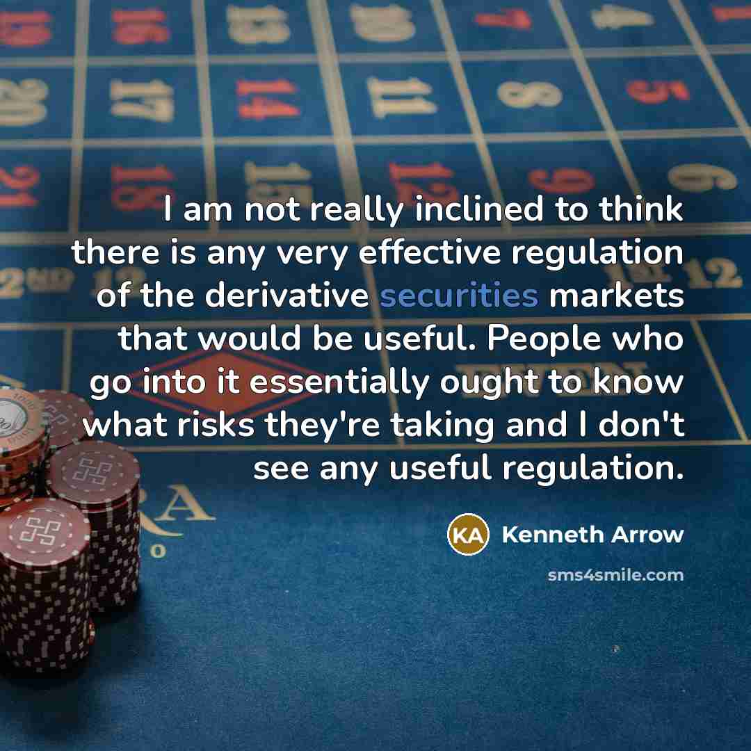 “I am not really inclined to think there is any very effective regulation of the derivative securities markets that would be useful. People who go into it essentially ought to know what risks they're taking and I don't see any useful regulation.” quote by Kenneth Arrow