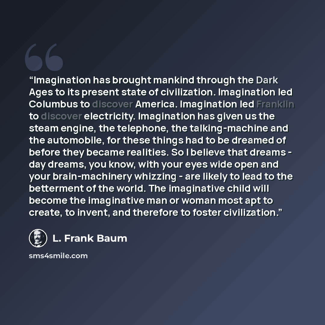 “Imagination has brought mankind through the Dark Ages to its present state of civilization. Imagination led Columbus to discover America. Imagination led Franklin to discover electricity. Imagination has given us the steam engine, the telephone, the talking-machine and the automobile, for these…” quote by L. Frank Baum